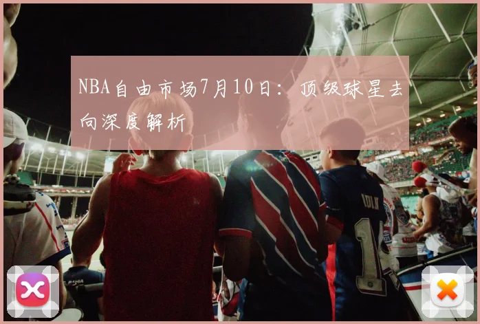 NBA自由市场7月10日:顶级球星去向深度解析