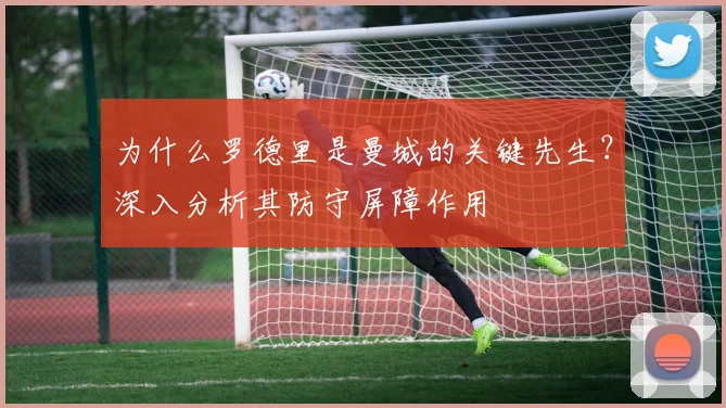 为什么罗德里是曼城的关键先生?深入分析其防守屏障作用