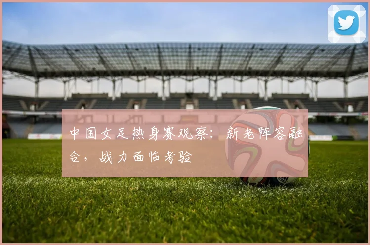 中国女足热身赛观察:新老阵容融合,战力面临考验