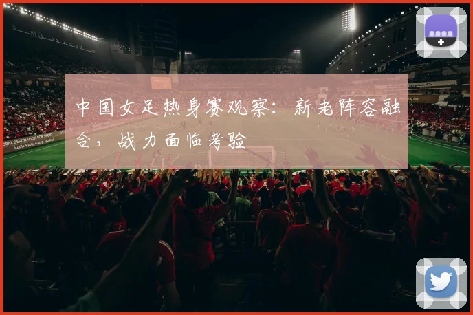 中国女足热身赛观察：新老阵容融合，战力面临考验