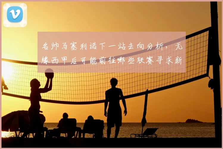 名帅马塞利诺下一站去向分析，无缘西甲后可能前往哪些联赛寻求新挑战