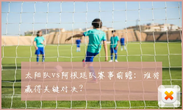 太阳队vs阿根廷队赛事前瞻:谁将赢得关键对决?
