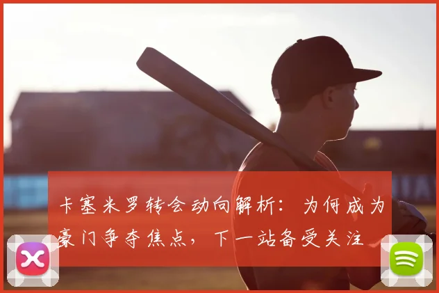 卡塞米罗转会动向解析:为何成为豪门争夺焦点,下一站备受关注