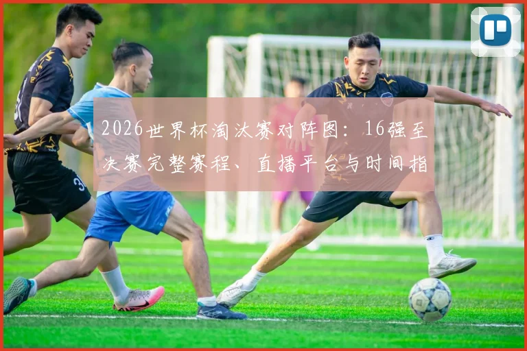 2026世界杯淘汰赛对阵图:16强至决赛完整赛程、直播平台与时间指南