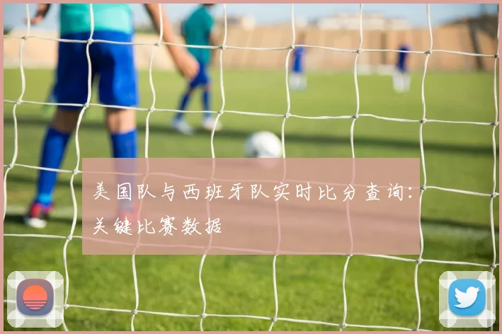 美国队与西班牙队实时比分查询:关键比赛数据