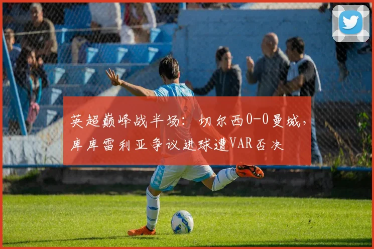 英超巅峰战半场：切尔西0-0曼城，库库雷利亚争议进球遭VAR否决