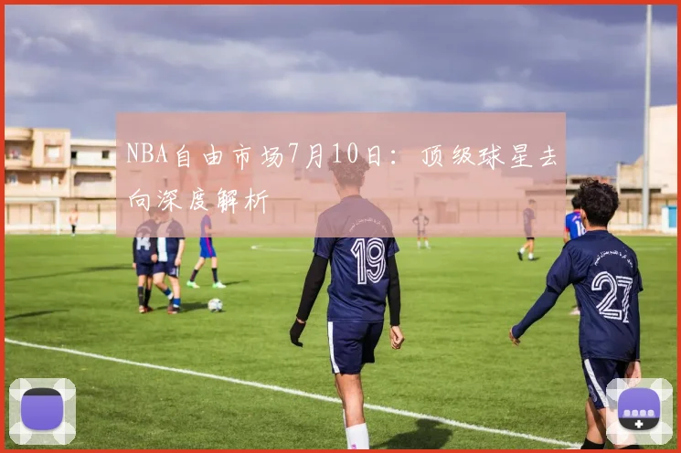 NBA自由市场7月10日：顶级球星去向深度解析