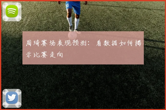 周琦赛场表现预测：看数据如何揭示比赛走向