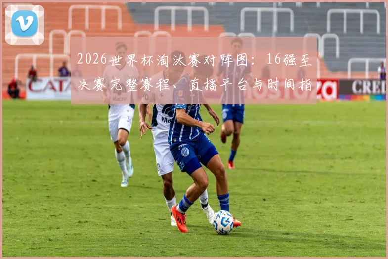 2026世界杯淘汰赛对阵图:16强至决赛完整赛程、直播平台与时间指南