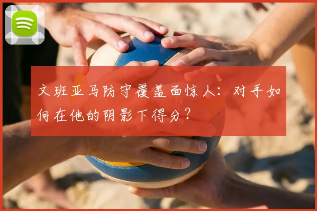文班亚马防守覆盖面惊人:对手如何在他的阴影下得分?