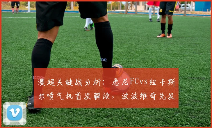 澳超关键战分析：悉尼FCvs纽卡斯尔喷气机首发解读，波波维奇先发，阿尔斯兰替补引关注