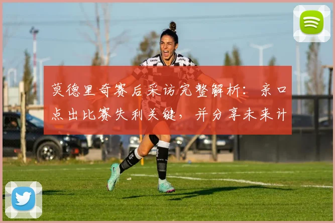 莫德里奇赛后采访完整解析：亲口点出比赛失利关键，并分享未来计划